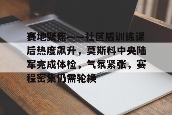 XINGKONG-关于赛地聚焦——社区盾训练课后热度飙升，莫斯科中央陆军完成体检，气氛紧张，赛程密集仍需轮换的信息